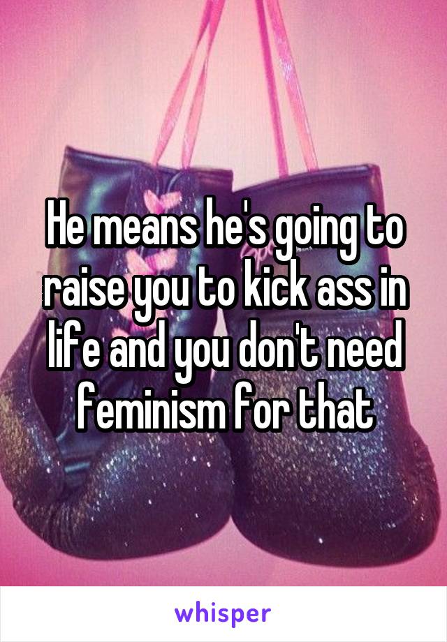 He means he's going to raise you to kick ass in life and you don't need feminism for that