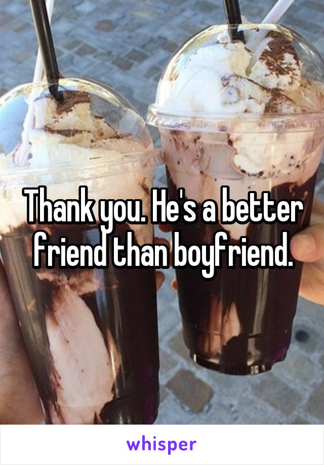 Thank you. He's a better friend than boyfriend.