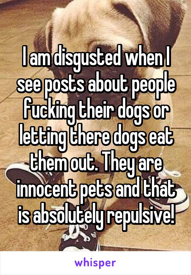 I am disgusted when I see posts about people fucking their dogs or letting there dogs eat them out. They are innocent pets and that is absolutely repulsive!