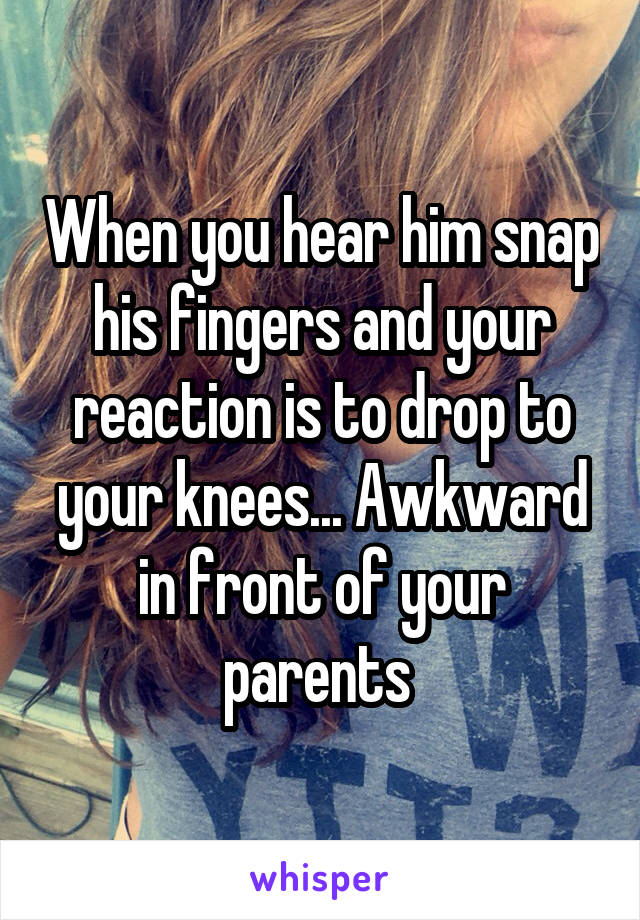 When you hear him snap his fingers and your reaction is to drop to your knees... Awkward in front of your parents 