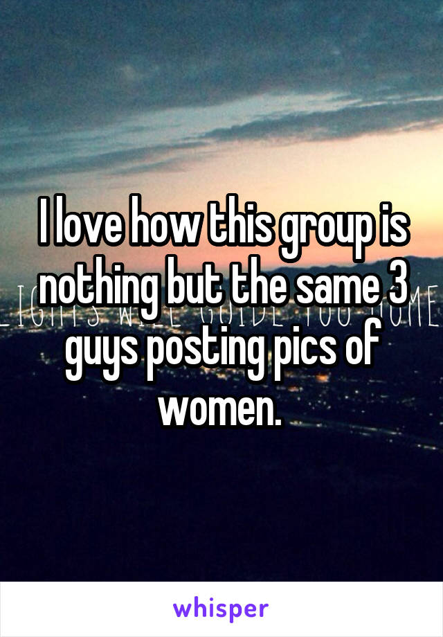 I love how this group is nothing but the same 3 guys posting pics of women. 