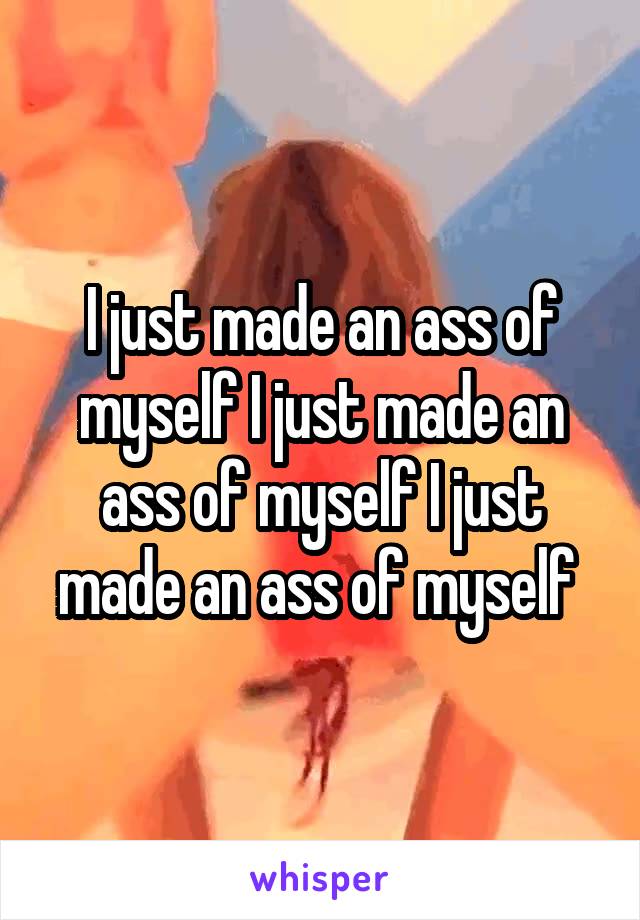 I just made an ass of myself I just made an ass of myself I just made an ass of myself 