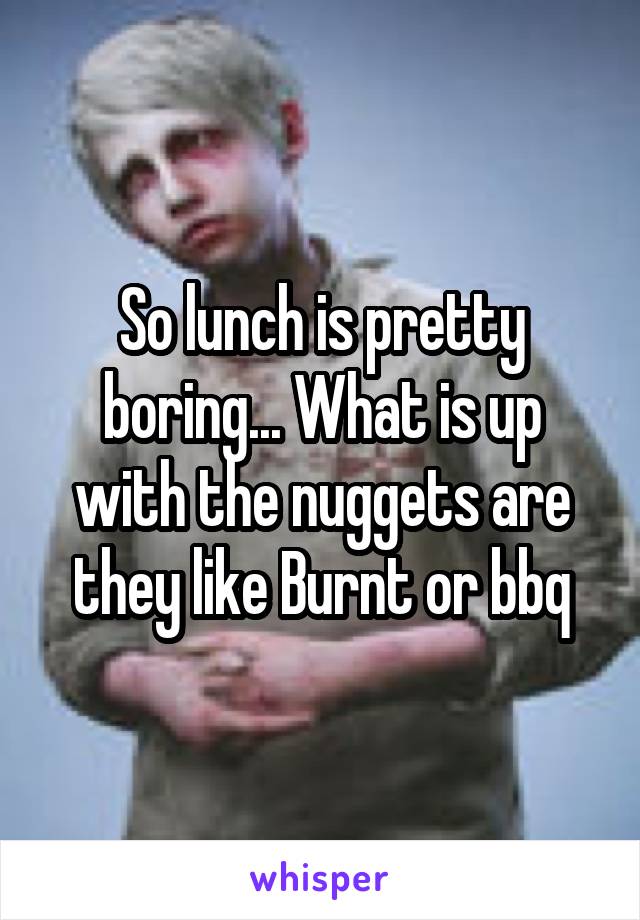So lunch is pretty boring... What is up with the nuggets are they like Burnt or bbq