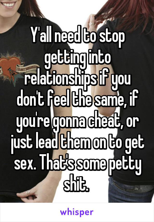 Y'all need to stop getting into relationships if you don't feel the same, if you're gonna cheat, or just lead them on to get sex. That's some petty shit. 