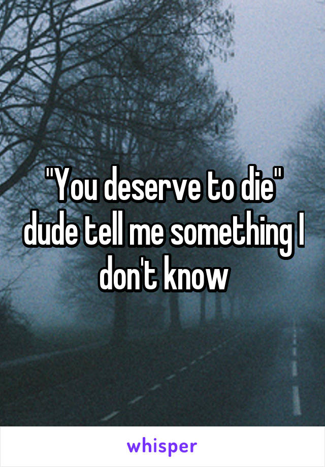 "You deserve to die" dude tell me something I don't know