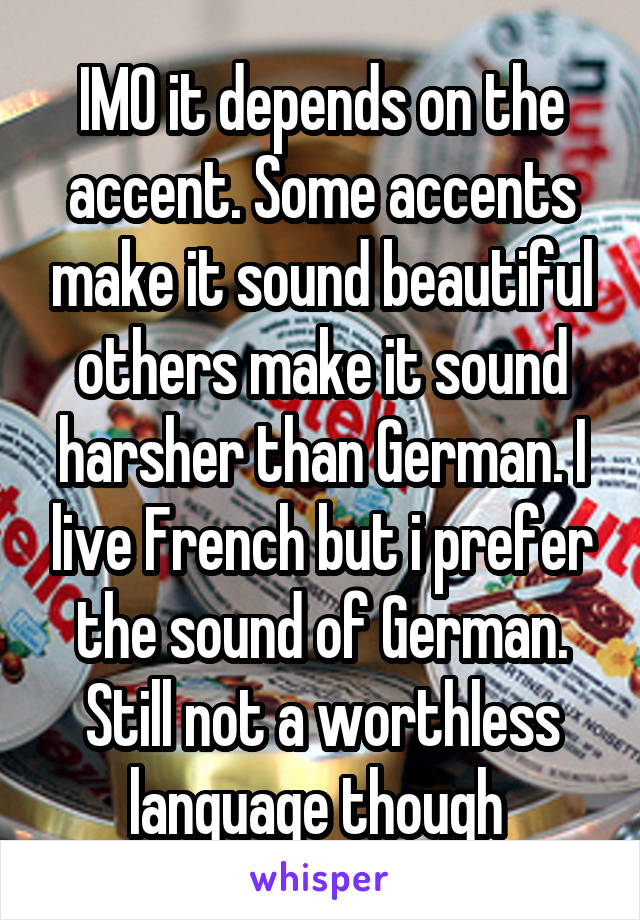 IMO it depends on the accent. Some accents make it sound beautiful others make it sound harsher than German. I live French but i prefer the sound of German. Still not a worthless language though 