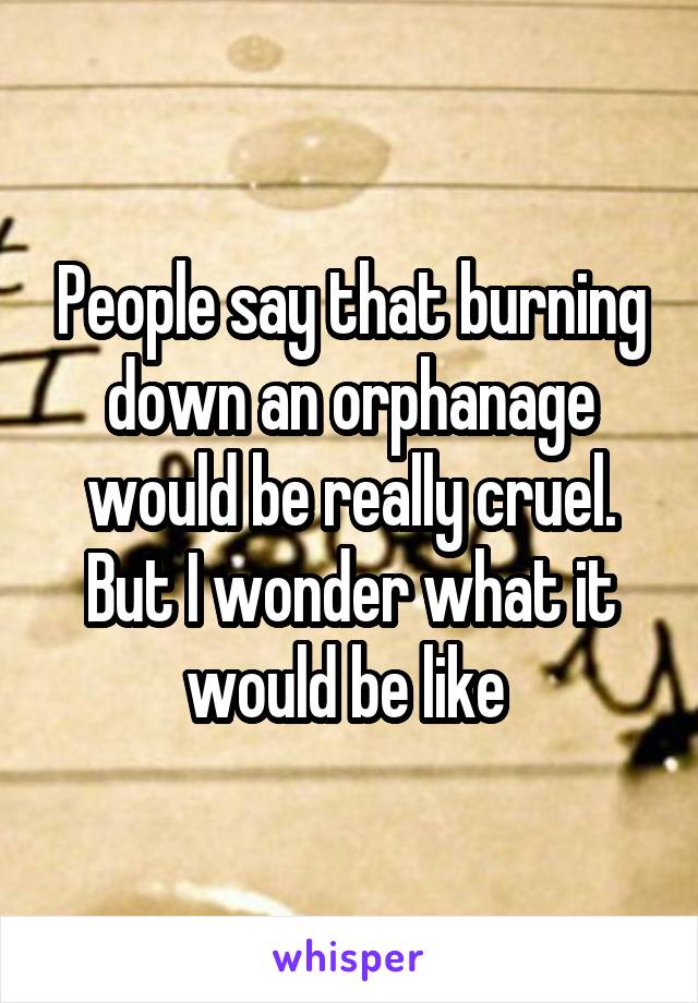 People say that burning down an orphanage would be really cruel. But I wonder what it would be like 