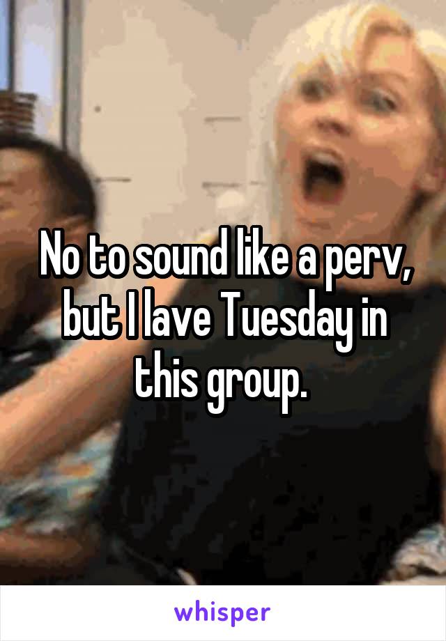 No to sound like a perv, but I lave Tuesday in this group. 