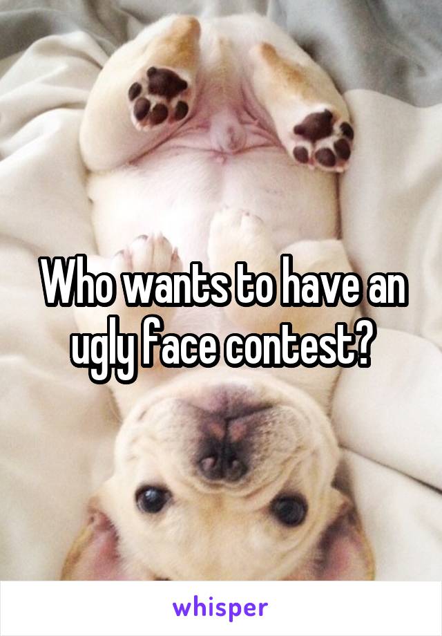 Who wants to have an ugly face contest?