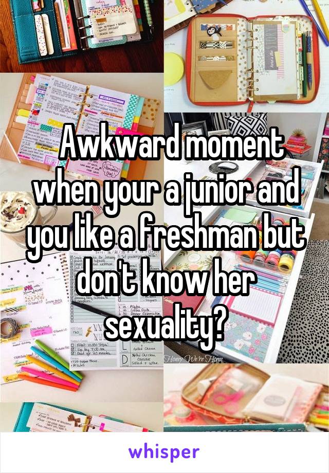   Awkward moment when your a junior and you like a freshman but don't know her sexuality🙄