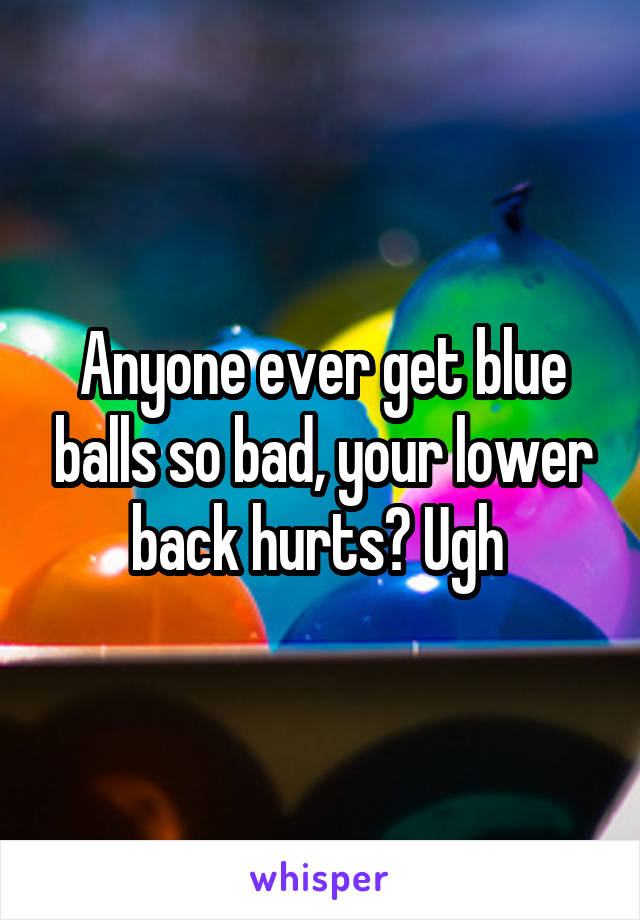 Anyone ever get blue balls so bad, your lower back hurts? Ugh 