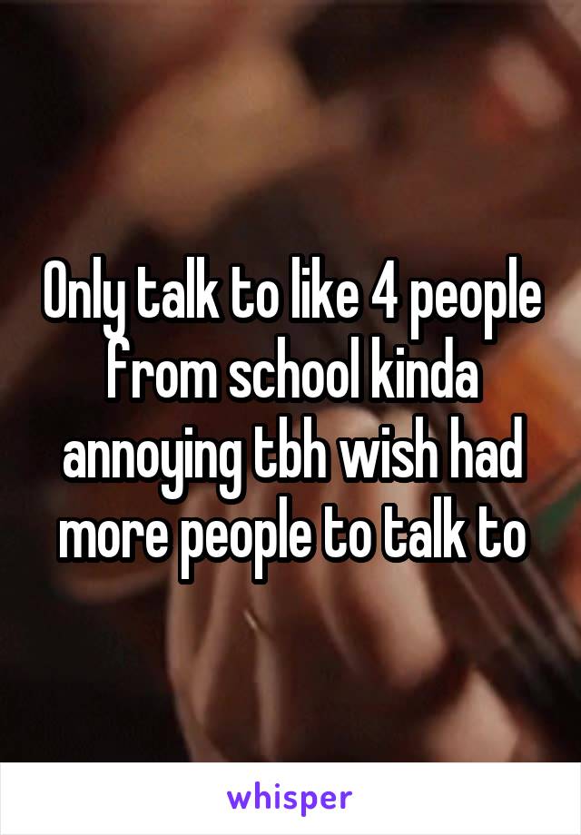 Only talk to like 4 people from school kinda annoying tbh wish had more people to talk to