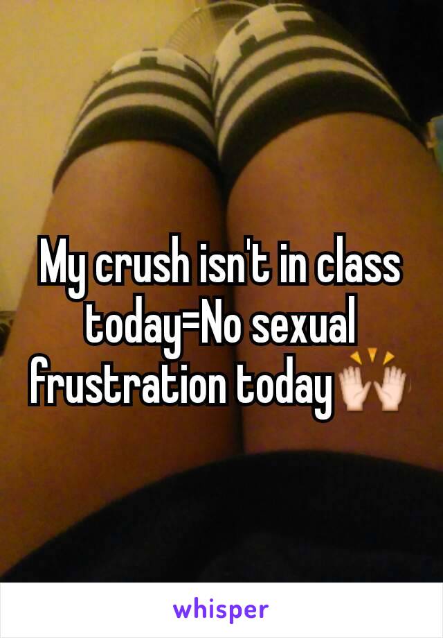 My crush isn't in class today=No sexual frustration today🙌