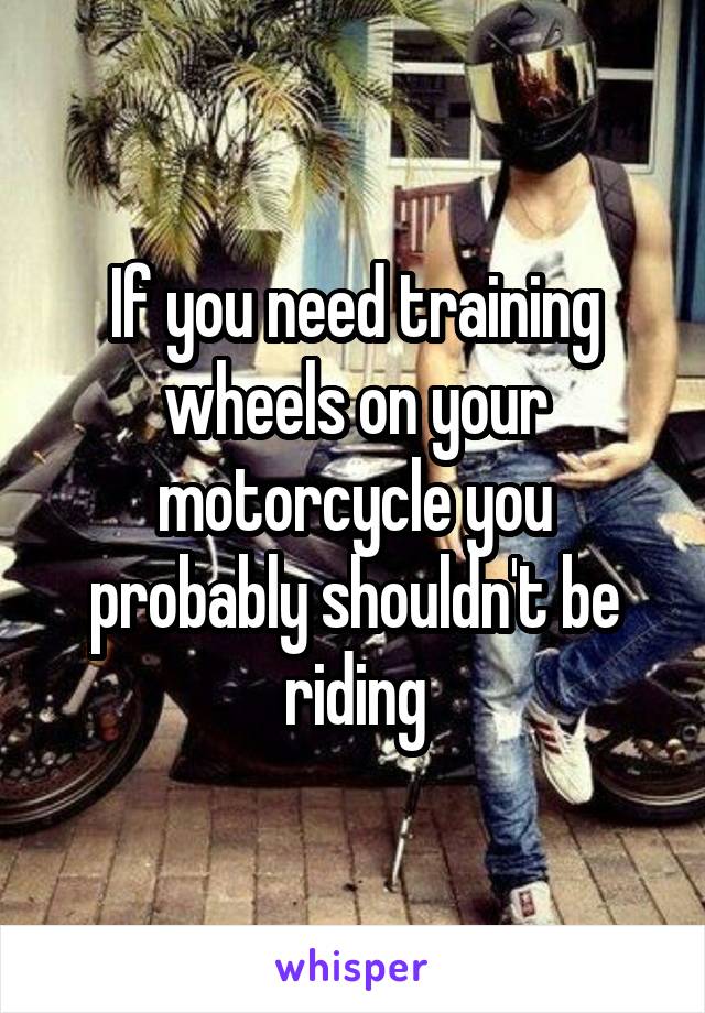If you need training wheels on your motorcycle you probably shouldn't be riding