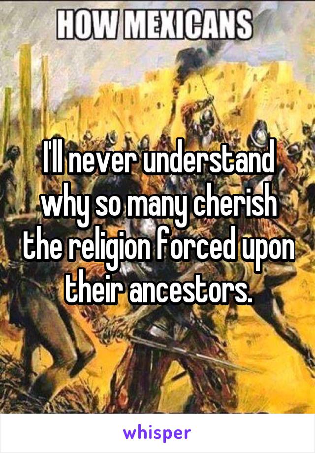 I'll never understand why so many cherish the religion forced upon their ancestors.
