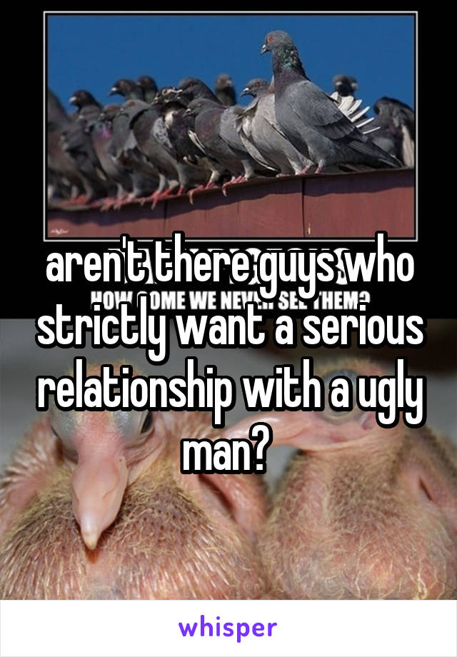 
aren't there guys who strictly want a serious relationship with a ugly man? 