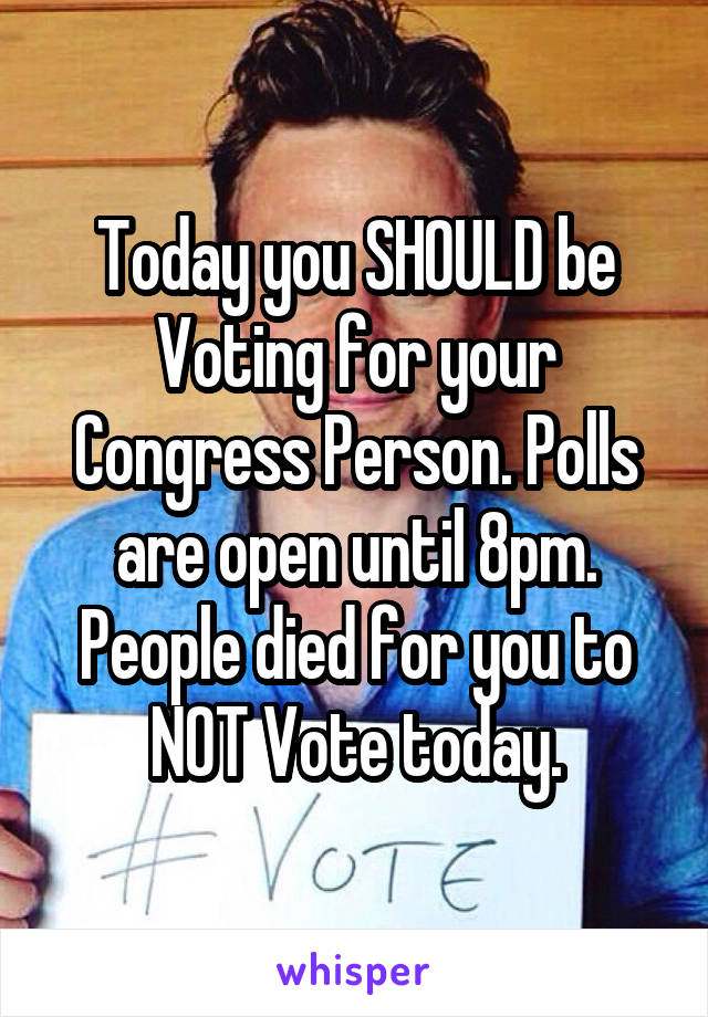 Today you SHOULD be Voting for your Congress Person. Polls are open until 8pm. People died for you to NOT Vote today.