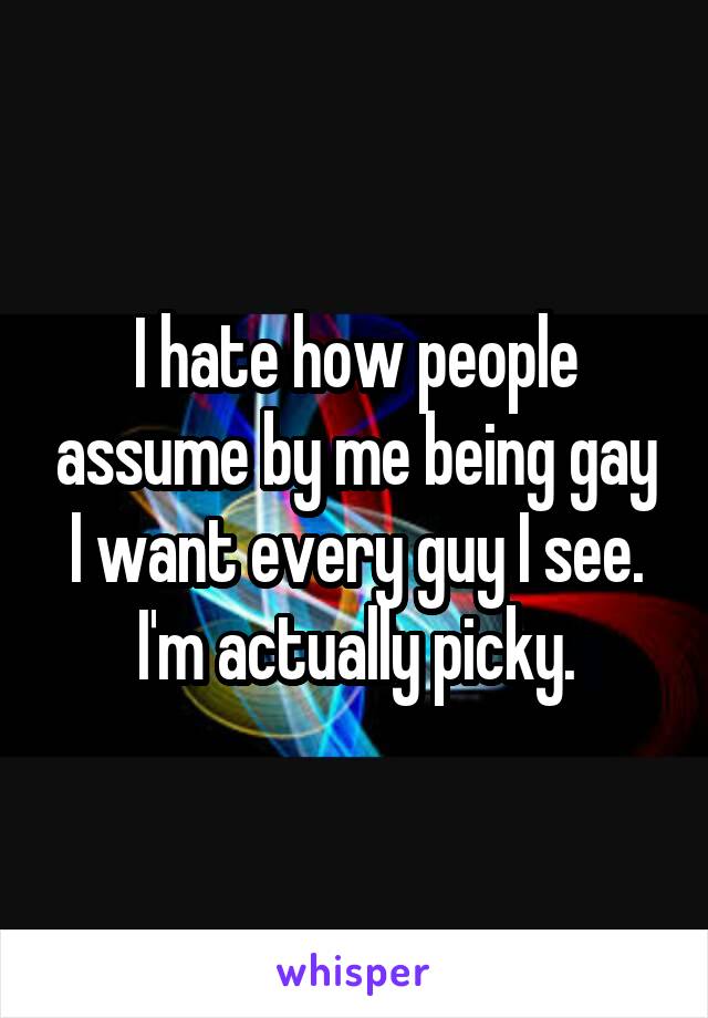 I hate how people assume by me being gay I want every guy I see. I'm actually picky.