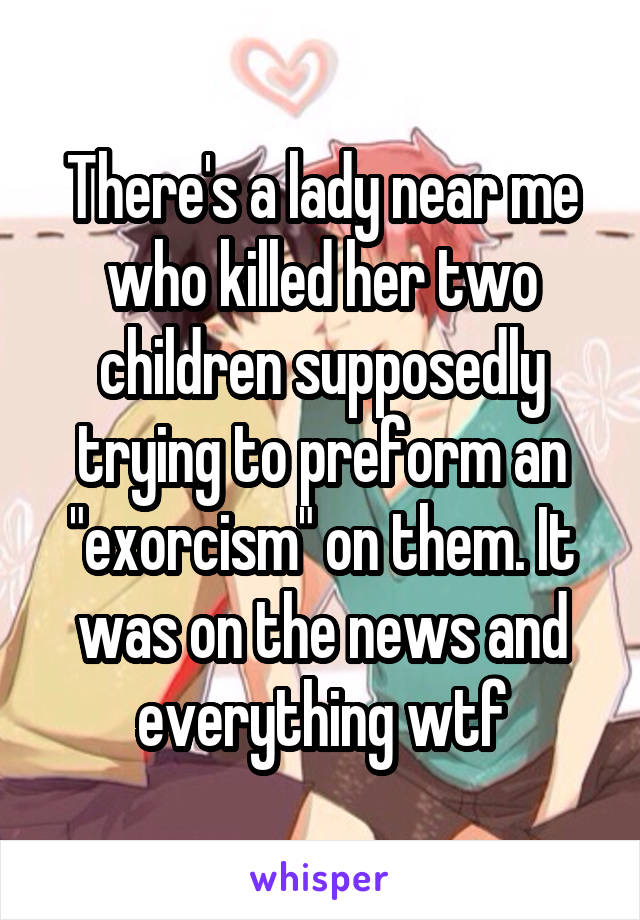 There's a lady near me who killed her two children supposedly trying to preform an "exorcism" on them. It was on the news and everything wtf