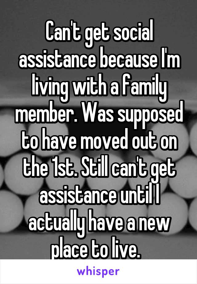 Can't get social assistance because I'm living with a family member. Was supposed to have moved out on the 1st. Still can't get assistance until I actually have a new place to live.  