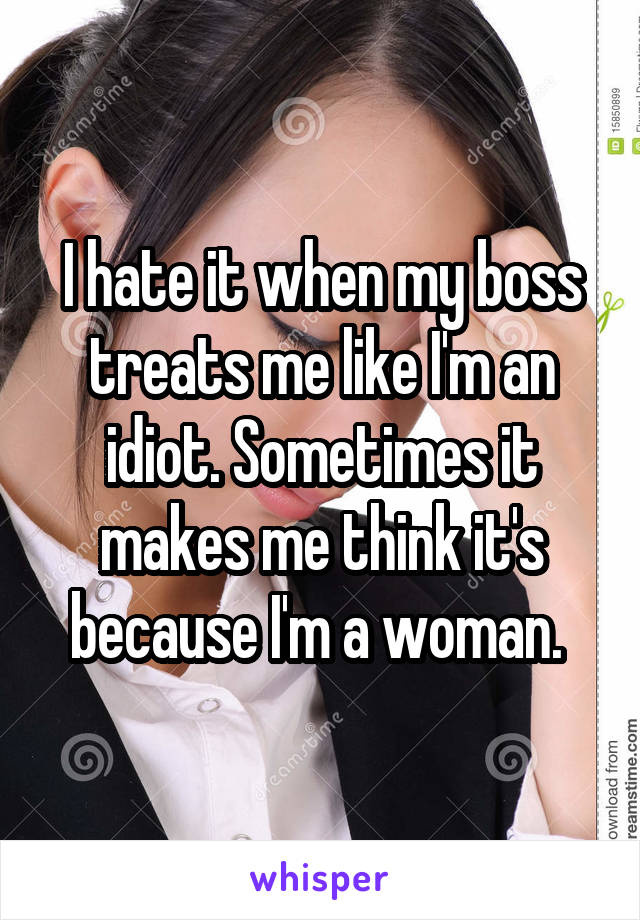 I hate it when my boss treats me like I'm an idiot. Sometimes it makes me think it's because I'm a woman. 