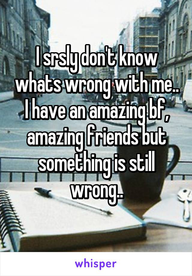 I srsly don't know whats wrong with me.. I have an amazing bf, amazing friends but something is still wrong..
