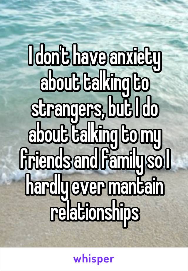 I don't have anxiety about talking to strangers, but I do about talking to my friends and family so I hardly ever mantain relationships