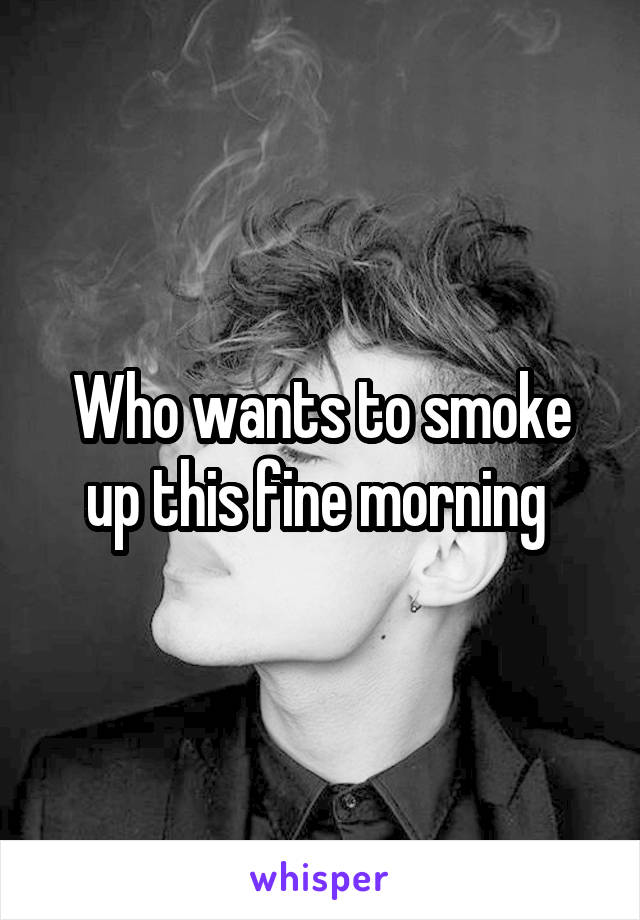 Who wants to smoke up this fine morning 