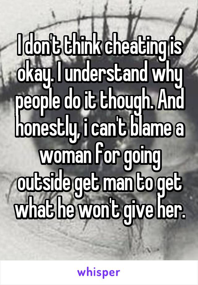 I don't think cheating is okay. I understand why people do it though. And honestly, i can't blame a woman for going outside get man to get what he won't give her. 