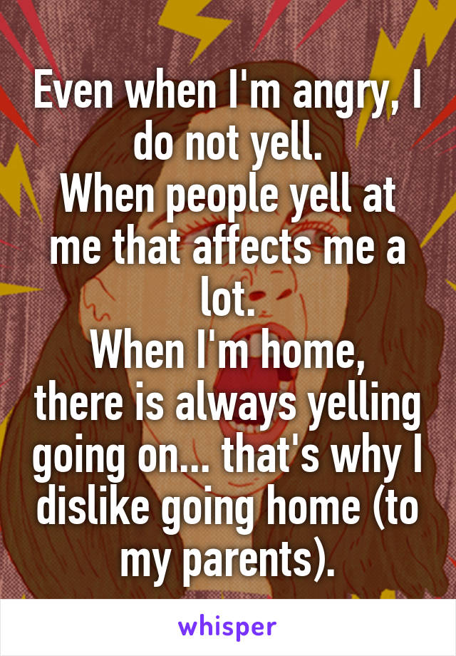Even when I'm angry, I do not yell.
When people yell at me that affects me a lot.
When I'm home, there is always yelling going on... that's why I dislike going home (to my parents).