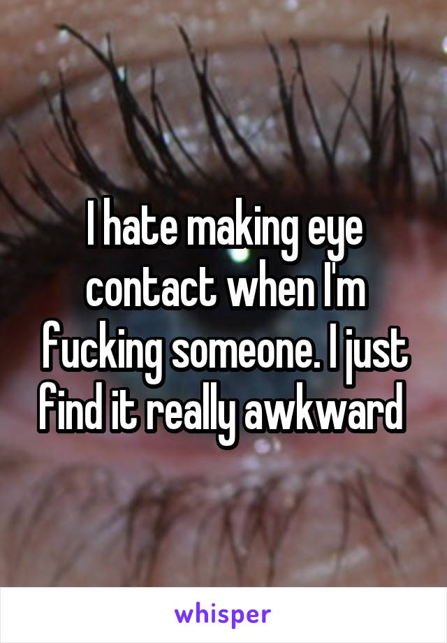 I hate making eye contact when I'm fucking someone. I just find it really awkward 