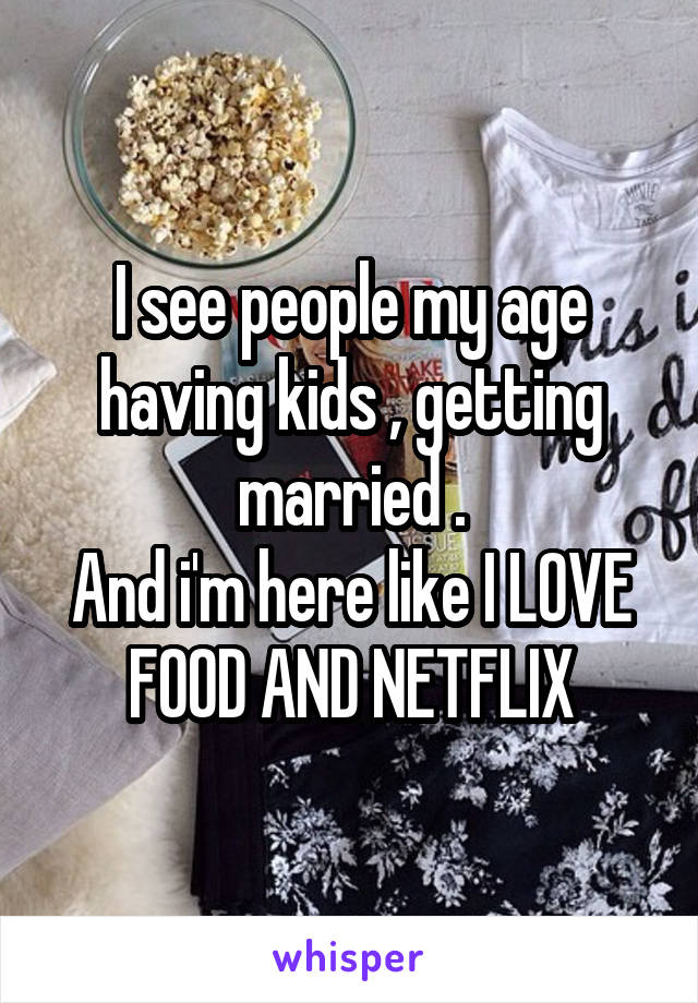 I see people my age having kids , getting married .
And i'm here like I LOVE FOOD AND NETFLIX