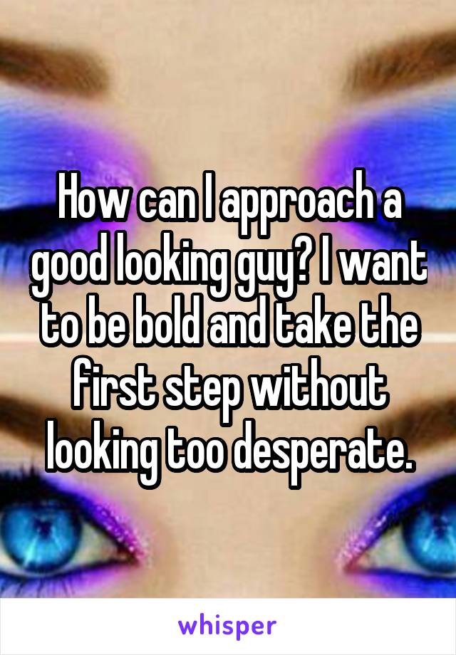How can I approach a good looking guy? I want to be bold and take the first step without looking too desperate.