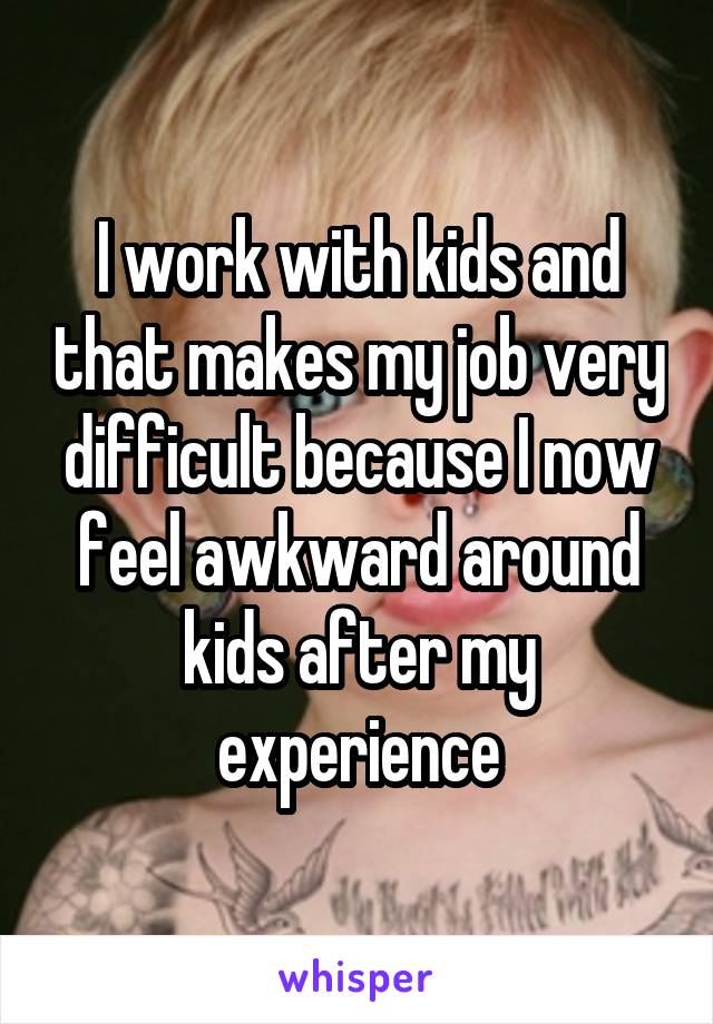 I work with kids and that makes my job very difficult because I now feel awkward around kids after my experience