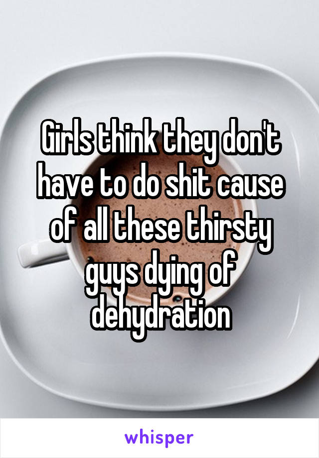 Girls think they don't have to do shit cause of all these thirsty guys dying of dehydration