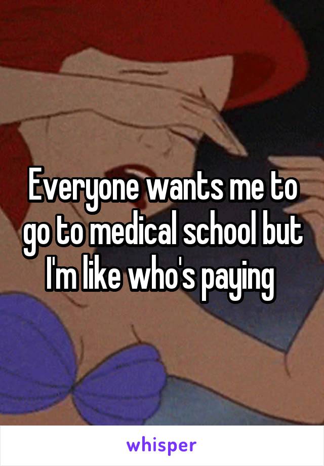 Everyone wants me to go to medical school but I'm like who's paying 