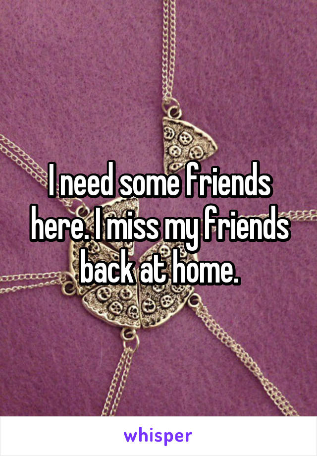 I need some friends here. I miss my friends back at home.