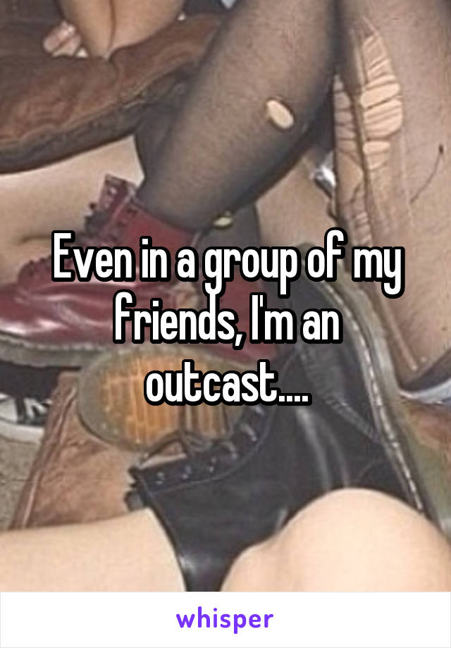 Even in a group of my friends, I'm an outcast....