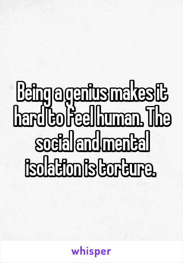 Being a genius makes it hard to feel human. The social and mental isolation is torture. 