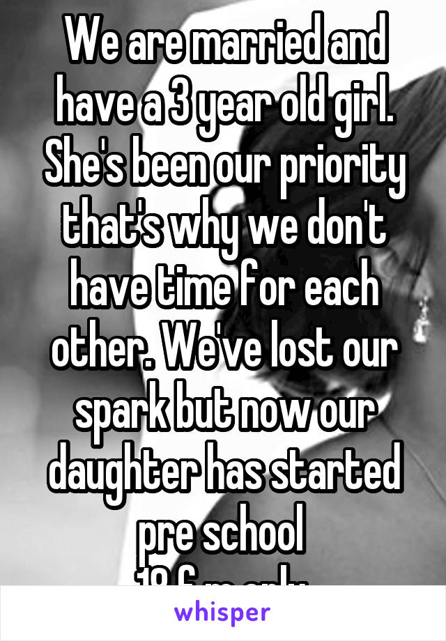 We are married and have a 3 year old girl. She's been our priority that's why we don't have time for each other. We've lost our spark but now our daughter has started pre school 
18 f m only 