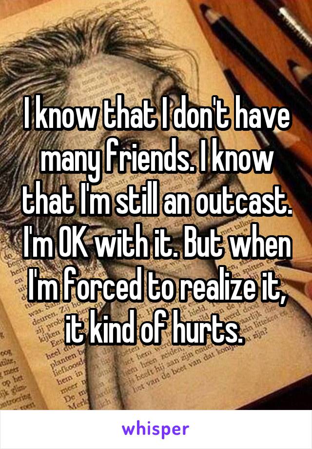 I know that I don't have many friends. I know that I'm still an outcast. I'm OK with it. But when I'm forced to realize it, it kind of hurts. 