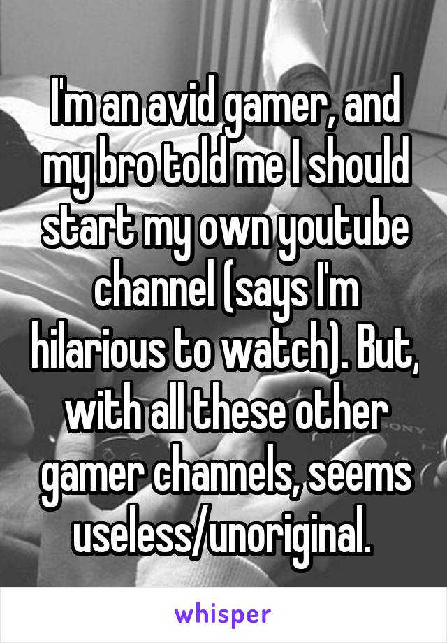 I'm an avid gamer, and my bro told me I should start my own youtube channel (says I'm hilarious to watch). But, with all these other gamer channels, seems useless/unoriginal. 