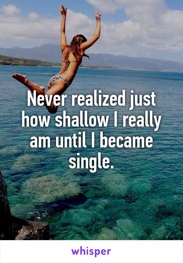 Never realized just how shallow I really am until I became single.