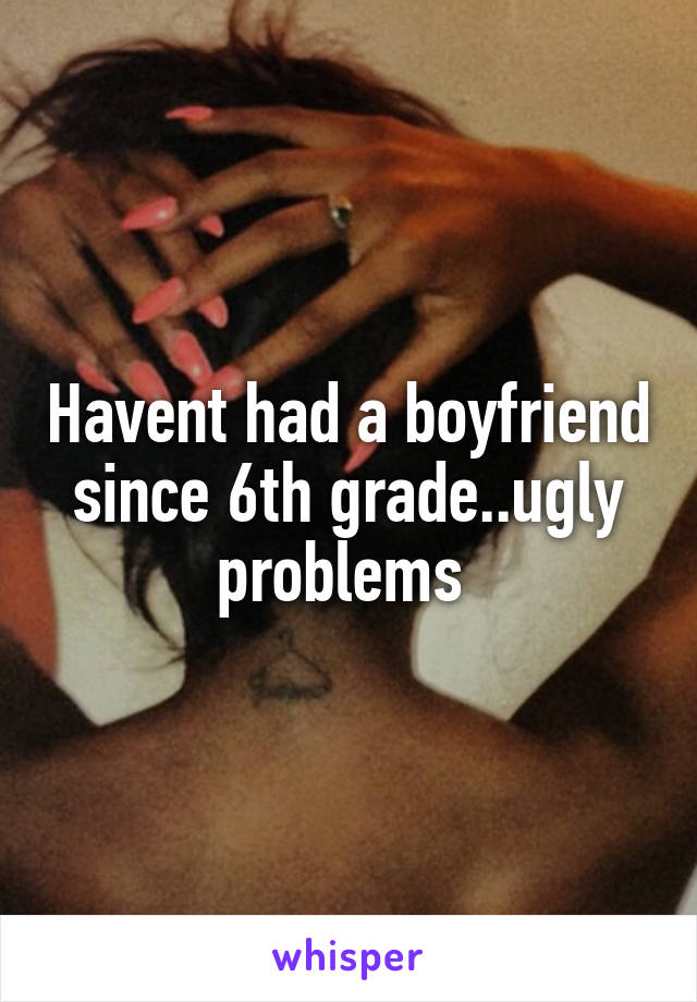 Havent had a boyfriend since 6th grade..ugly problems 