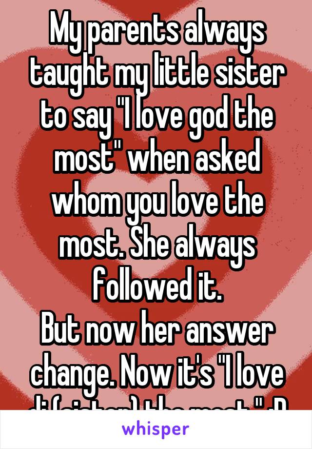My parents always taught my little sister to say "I love god the most" when asked whom you love the most. She always followed it.
But now her answer change. Now it's "I love di (sister) the most." :D