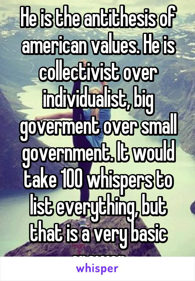 He is the antithesis of american values. He is collectivist over individualist, big goverment over small government. It would take 100 whispers to list everything, but that is a very basic answer