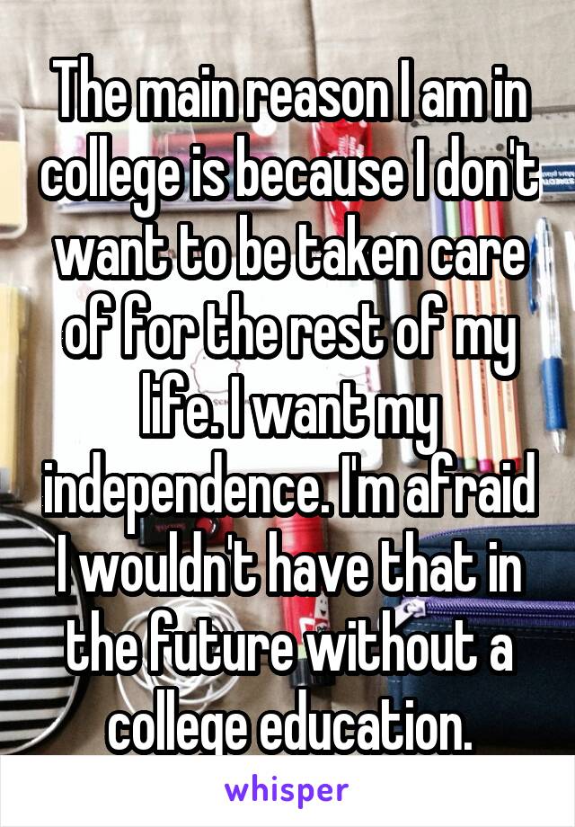 The main reason I am in college is because I don't want to be taken care of for the rest of my life. I want my independence. I'm afraid I wouldn't have that in the future without a college education.
