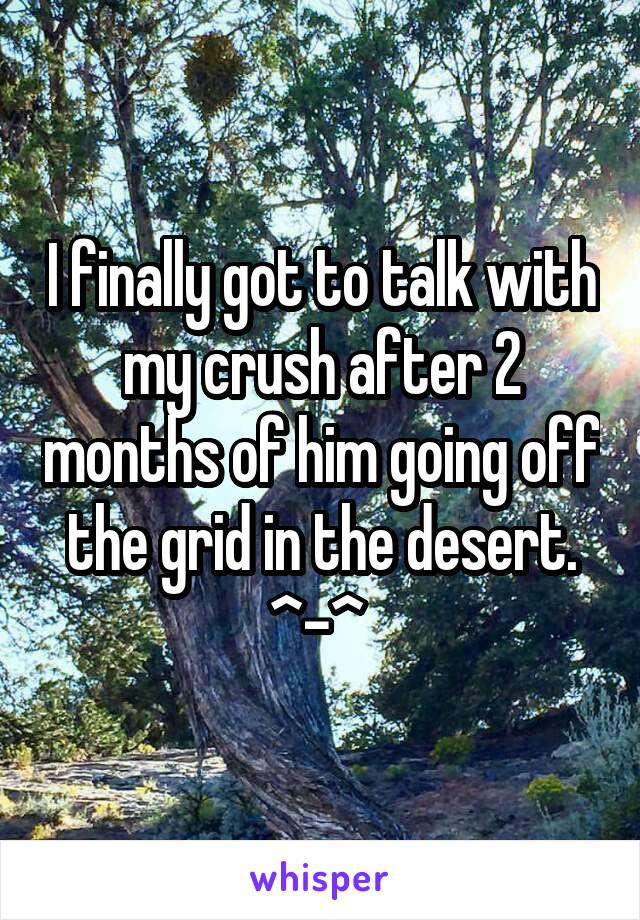 I finally got to talk with my crush after 2 months of him going off the grid in the desert. ^-^ 