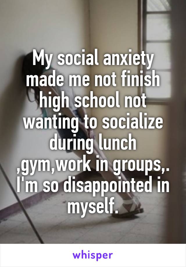 My social anxiety made me not finish high school not wanting to socialize during lunch ,gym,work in groups,. I'm so disappointed in myself.