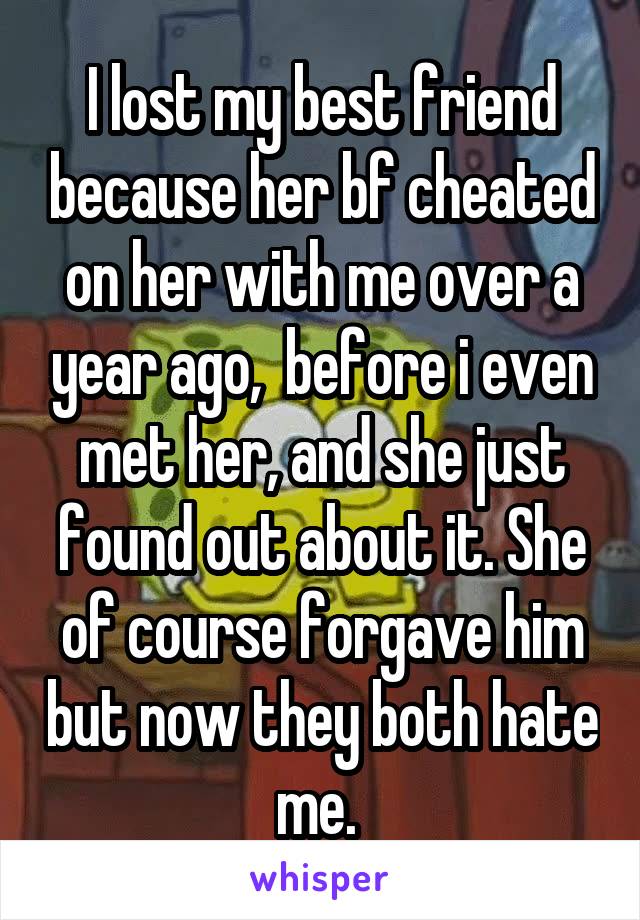 I lost my best friend because her bf cheated on her with me over a year ago,  before i even met her, and she just found out about it. She of course forgave him but now they both hate me. 